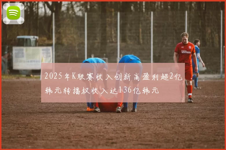 2025年K联赛收入创新高盈利超2亿韩元转播权收入达136亿韩元