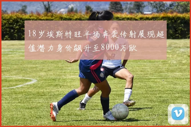18岁埃斯特旺半场奔袭传射展现超值潜力身价飙升至8000万欧