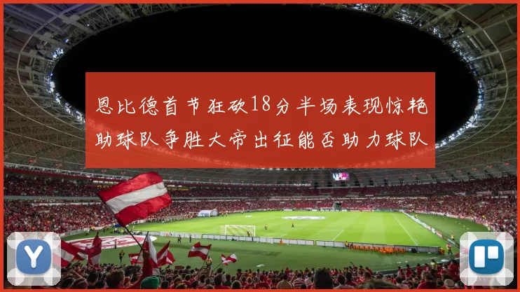 恩比德首节狂砍18分半场表现惊艳助球队争胜大帝出征能否助力球队逆袭