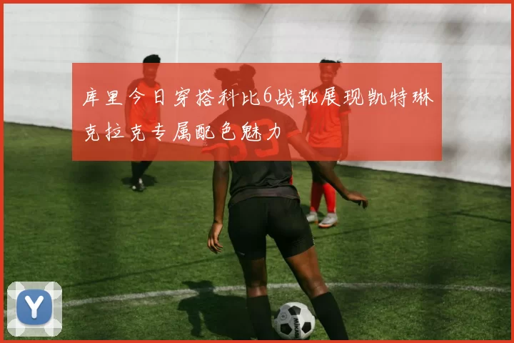 库里今日穿搭科比6战靴展现凯特琳克拉克专属配色魅力